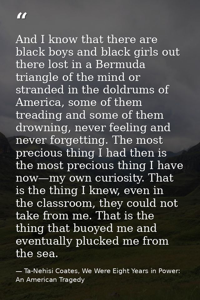 And I know that there are black boys and black girls out there lost in a Bermuda triangle of the mind or stranded in the — Ta-Nehisi Coates, We Were Eight Years in Power: An American Tragedy