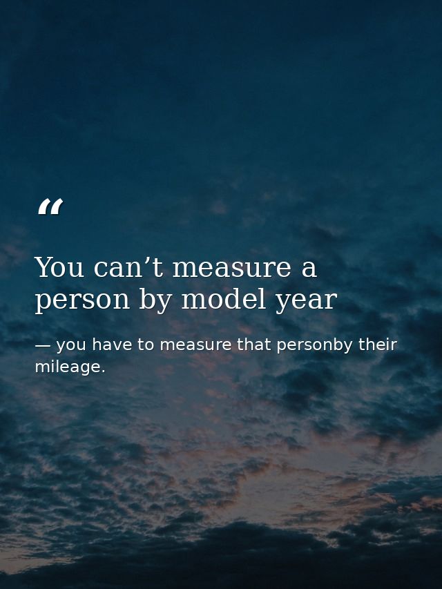 You can’t measure a person by model year — you have to measure that personby their mileage.