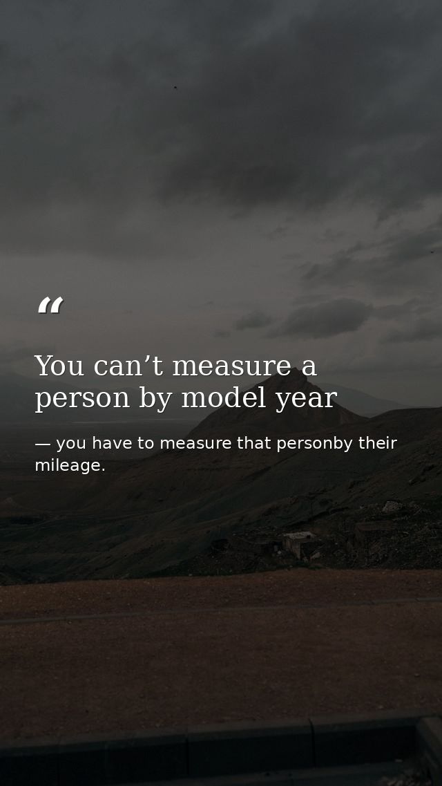 You can’t measure a person by model year — you have to measure that personby their mileage.