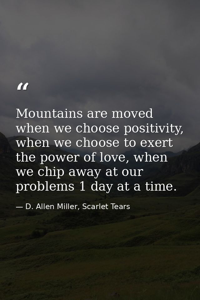 Mountains are moved when we choose positivity, when we choose to exert the power of love, when we chip away at our probl — D. Allen Miller, Scarlet Tears