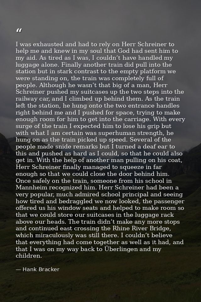 I was exhausted and had to rely on Herr Schreiner to help me and knew in my soul that God had sent him to my aid. As tir — Hank Bracker