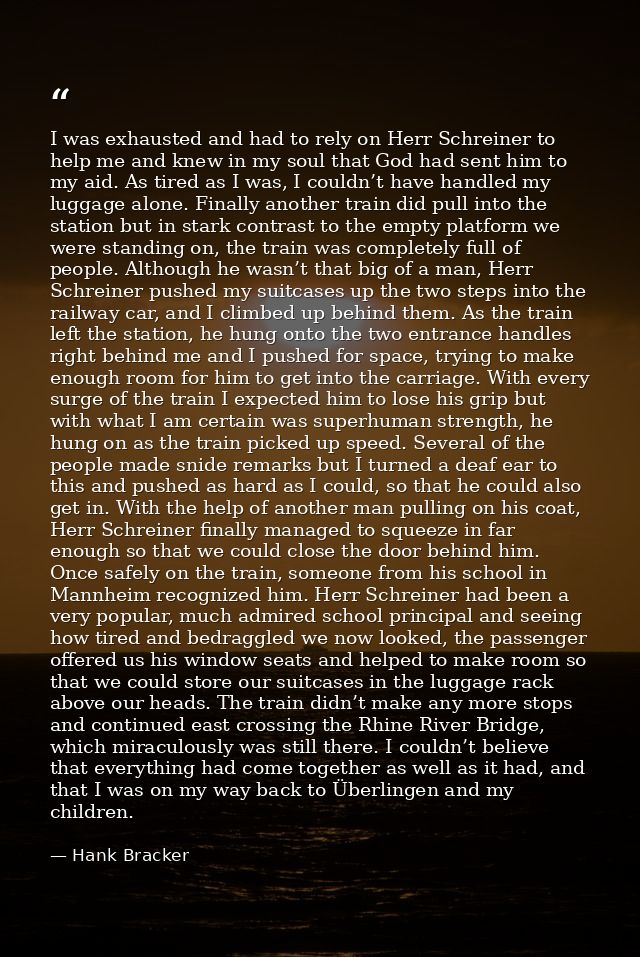 I was exhausted and had to rely on Herr Schreiner to help me and knew in my soul that God had sent him to my aid. As tir — Hank Bracker