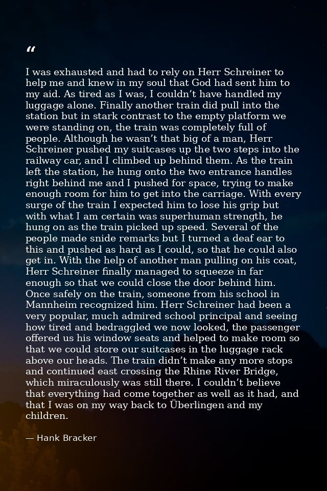 I was exhausted and had to rely on Herr Schreiner to help me and knew in my soul that God had sent him to my aid. As tir — Hank Bracker
