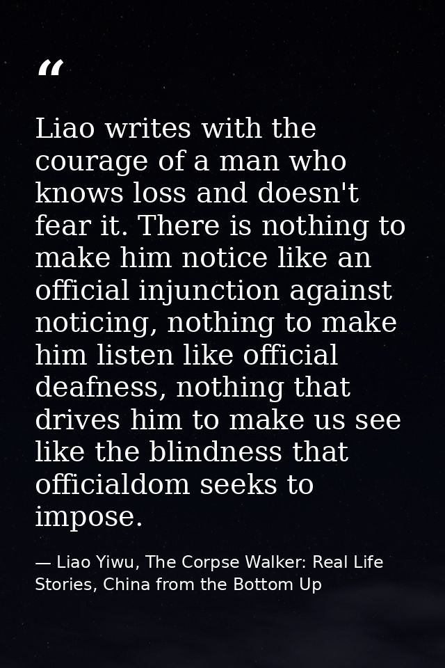 Liao writes with the courage of a man who knows loss and doesn't fear it. There is nothing to make him notice like an of — Liao Yiwu, The Corpse Walker: Real Life Stories, China from the Bottom Up