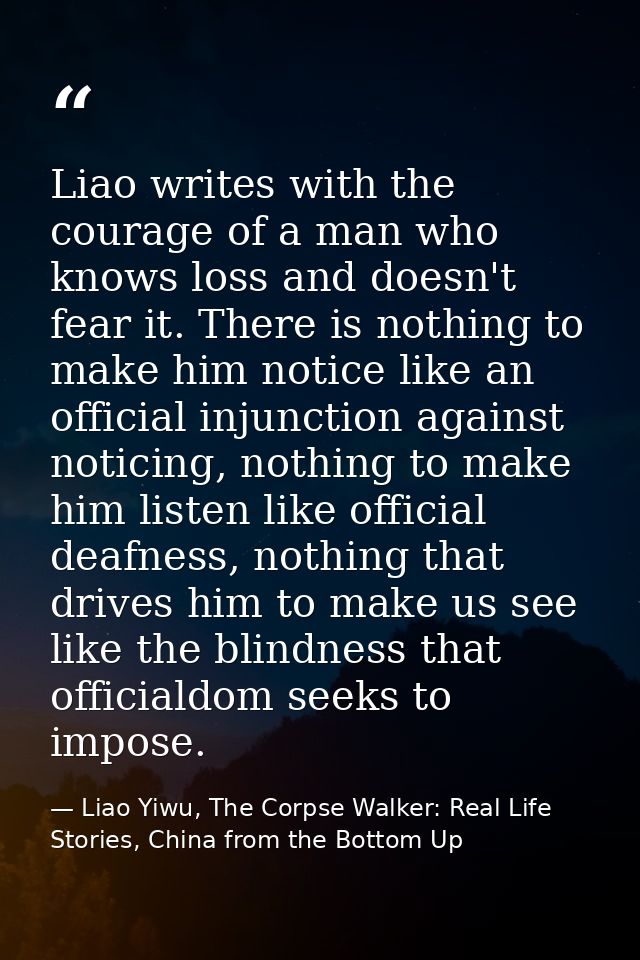 Liao writes with the courage of a man who knows loss and doesn't fear it. There is nothing to make him notice like an of — Liao Yiwu, The Corpse Walker: Real Life Stories, China from the Bottom Up