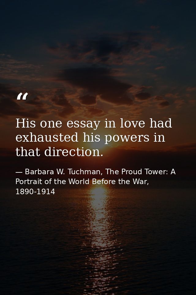 His one essay in love had exhausted his powers in that direction. — Barbara W. Tuchman, The Proud Tower: A Portrait of the World Before the War, 1890-1914