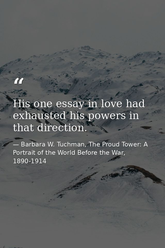 His one essay in love had exhausted his powers in that direction. — Barbara W. Tuchman, The Proud Tower: A Portrait of the World Before the War, 1890-1914