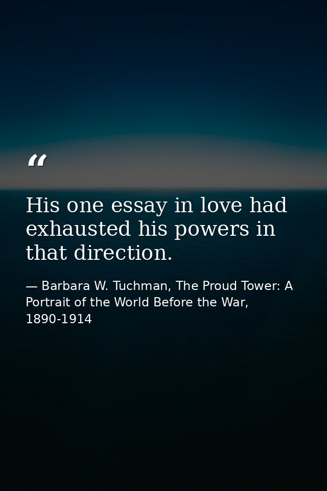His one essay in love had exhausted his powers in that direction. — Barbara W. Tuchman, The Proud Tower: A Portrait of the World Before the War, 1890-1914