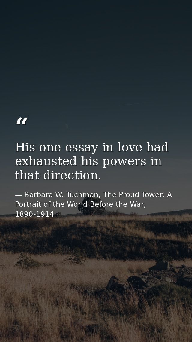 His one essay in love had exhausted his powers in that direction. — Barbara W. Tuchman, The Proud Tower: A Portrait of the World Before the War, 1890-1914