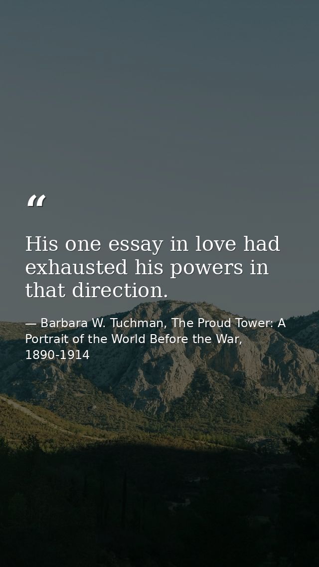 His one essay in love had exhausted his powers in that direction. — Barbara W. Tuchman, The Proud Tower: A Portrait of the World Before the War, 1890-1914