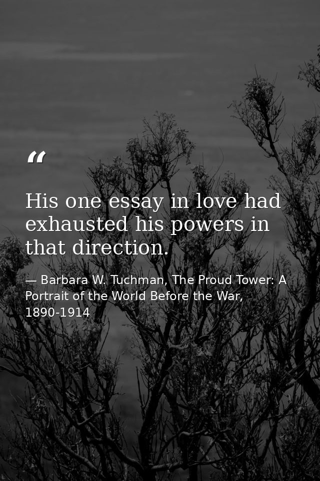 His one essay in love had exhausted his powers in that direction. — Barbara W. Tuchman, The Proud Tower: A Portrait of the World Before the War, 1890-1914