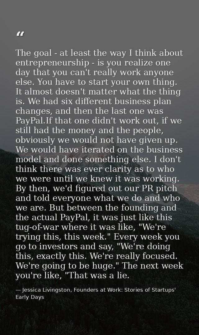 The goal - at least the way I think about entrepreneurship - is you realize one day that you can't really work anyone el — Jessica Livingston, Founders at Work: Stories of Startups' Early Days