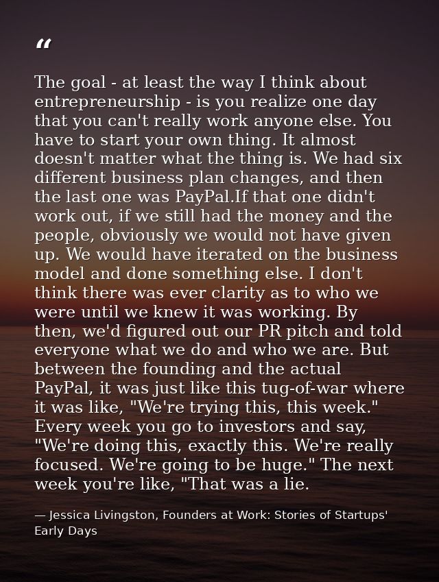 The goal - at least the way I think about entrepreneurship - is you realize one day that you can't really work anyone el — Jessica Livingston, Founders at Work: Stories of Startups' Early Days