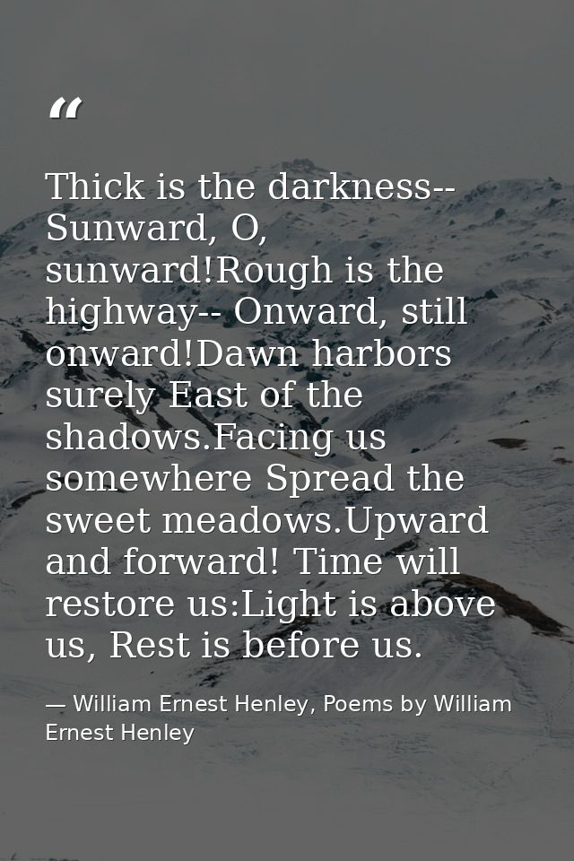 Thick is the darkness-- Sunward, O, sunward!Rough is the highway-- Onward, still onward!Dawn harbors surely East of the  — William Ernest Henley, Poems by William Ernest Henley