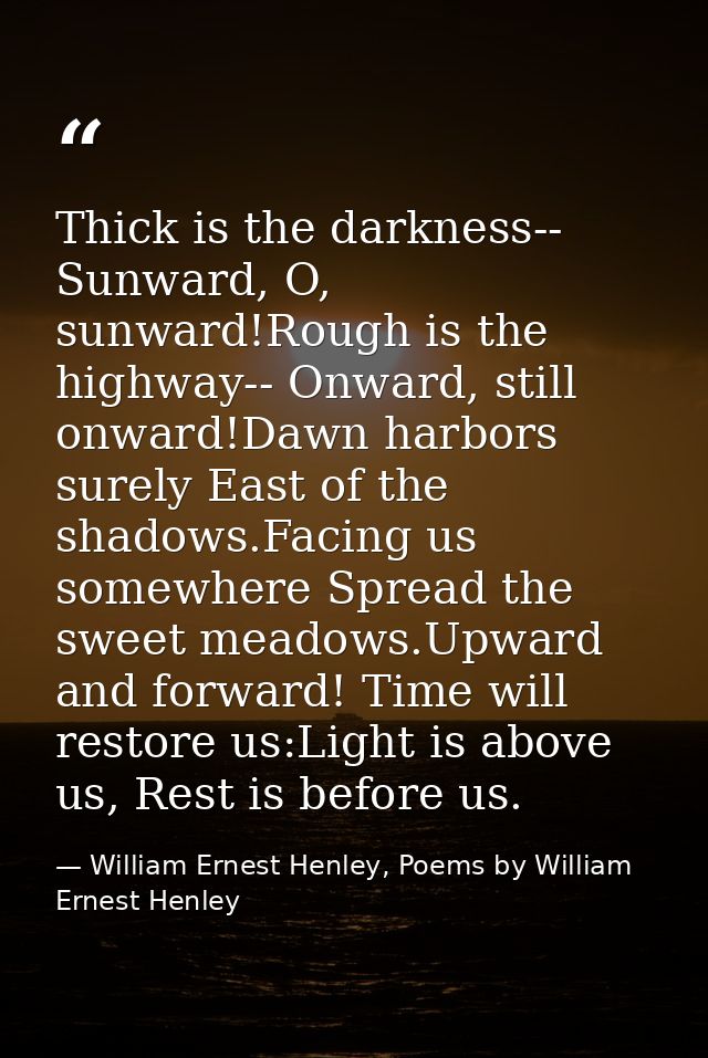 Thick is the darkness-- Sunward, O, sunward!Rough is the highway-- Onward, still onward!Dawn harbors surely East of the  — William Ernest Henley, Poems by William Ernest Henley