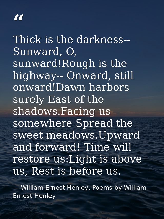 Thick is the darkness-- Sunward, O, sunward!Rough is the highway-- Onward, still onward!Dawn harbors surely East of the  — William Ernest Henley, Poems by William Ernest Henley