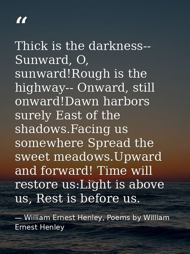 Thick is the darkness-- Sunward, O, sunward!Rough is the highway-- Onward, still onward!Dawn harbors surely East of the  — William Ernest Henley, Poems by William Ernest Henley