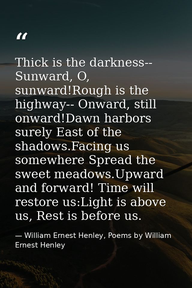 Thick is the darkness-- Sunward, O, sunward!Rough is the highway-- Onward, still onward!Dawn harbors surely East of the  — William Ernest Henley, Poems by William Ernest Henley