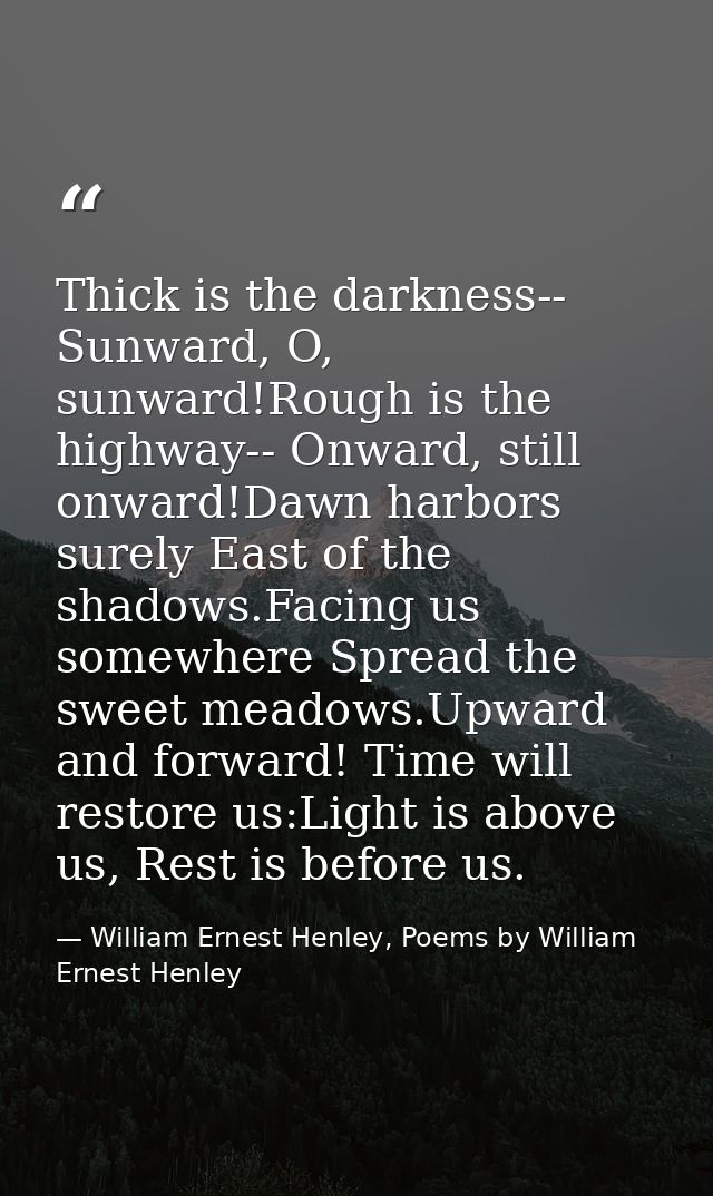 Thick is the darkness-- Sunward, O, sunward!Rough is the highway-- Onward, still onward!Dawn harbors surely East of the  — William Ernest Henley, Poems by William Ernest Henley