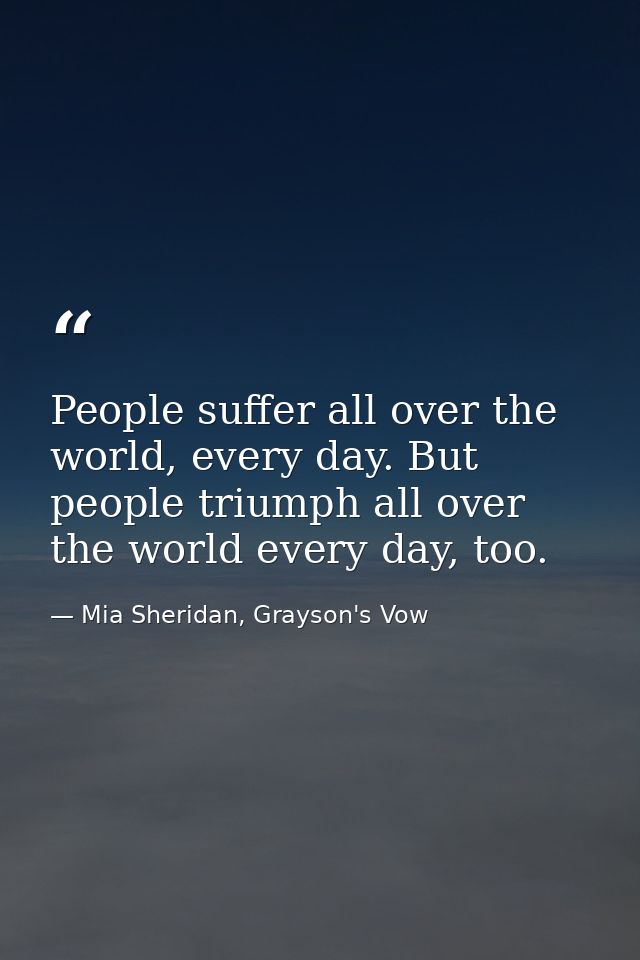 People suffer all over the world, every day. But people triumph all over the world every day, too. — Mia Sheridan, Grayson's Vow
