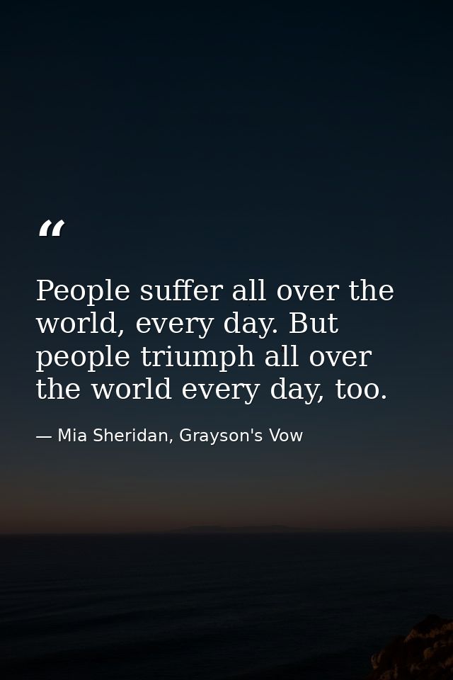 People suffer all over the world, every day. But people triumph all over the world every day, too. — Mia Sheridan, Grayson's Vow