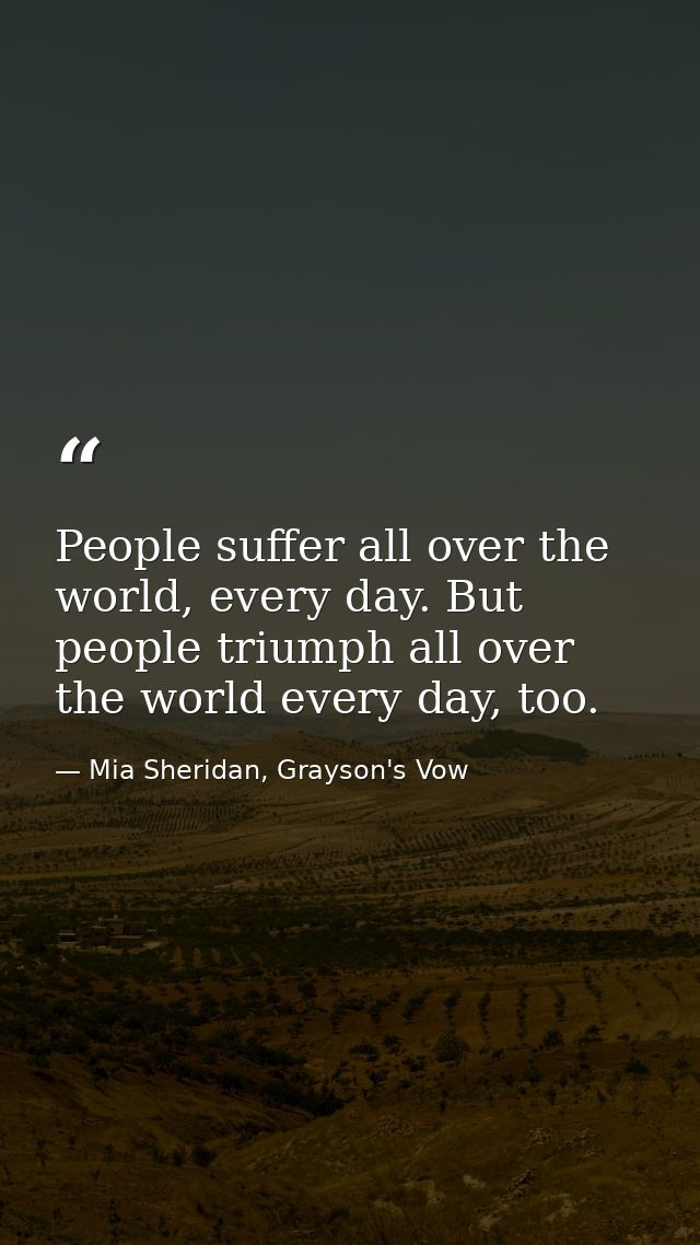 People suffer all over the world, every day. But people triumph all over the world every day, too. — Mia Sheridan, Grayson's Vow