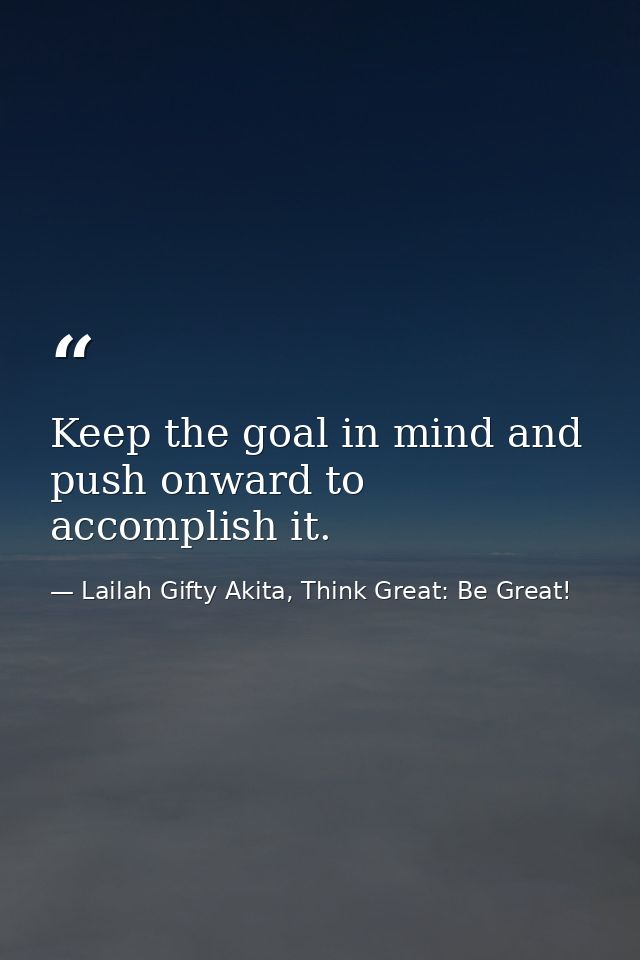 Keep the goal in mind and push onward to accomplish it. — Lailah Gifty Akita, Think Great: Be Great!