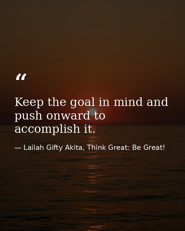 Keep the goal in mind and push onward to accomplish it. — Lailah Gifty Akita, Think Great: Be Great!