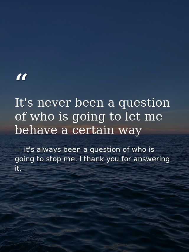 It's never been a question of who is going to let me behave a certain way — it's always been a question of who is going to stop me. I thank you for answering it.
