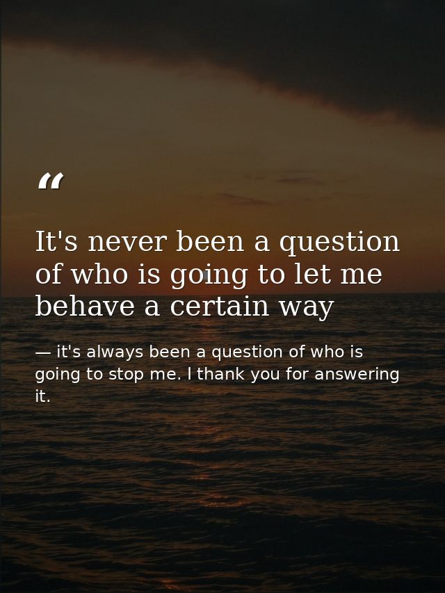 It's never been a question of who is going to let me behave a certain way — it's always been a question of who is going to stop me. I thank you for answering it.