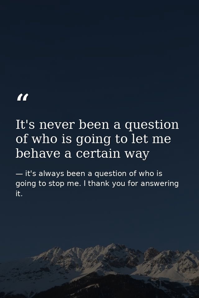 It's never been a question of who is going to let me behave a certain way — it's always been a question of who is going to stop me. I thank you for answering it.