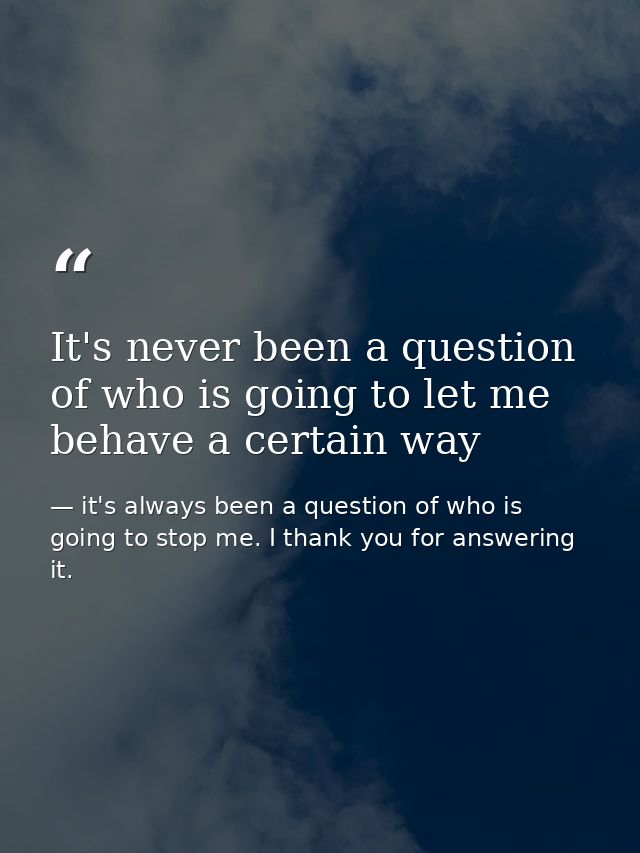 It's never been a question of who is going to let me behave a certain way — it's always been a question of who is going to stop me. I thank you for answering it.