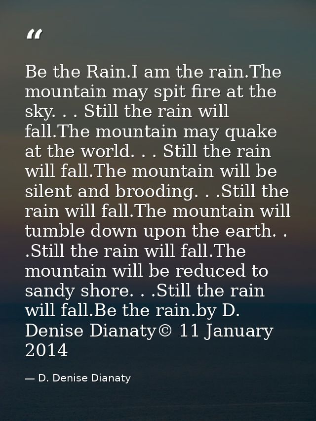 Be the Rain.I am the rain.The mountain may spit fire at the sky. . . Still the rain will fall.The mountain may quake at  — D. Denise Dianaty