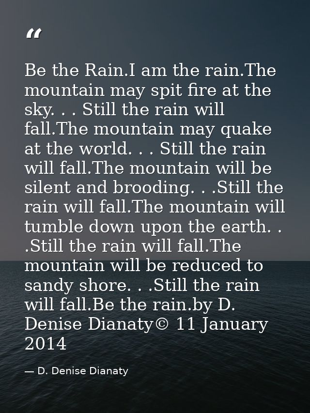 Be the Rain.I am the rain.The mountain may spit fire at the sky. . . Still the rain will fall.The mountain may quake at  — D. Denise Dianaty