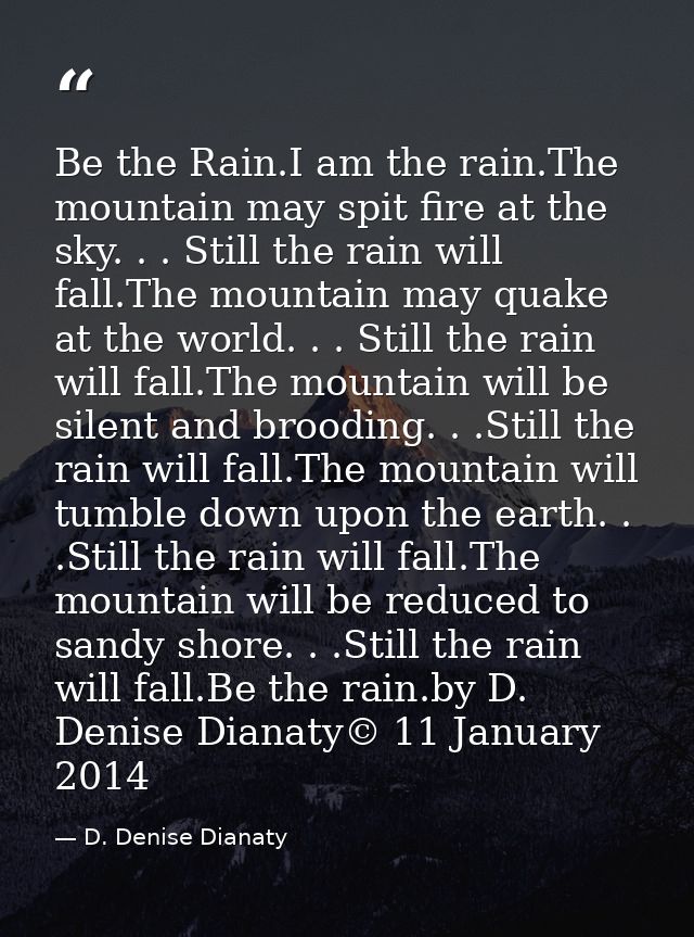 Be the Rain.I am the rain.The mountain may spit fire at the sky. . . Still the rain will fall.The mountain may quake at  — D. Denise Dianaty