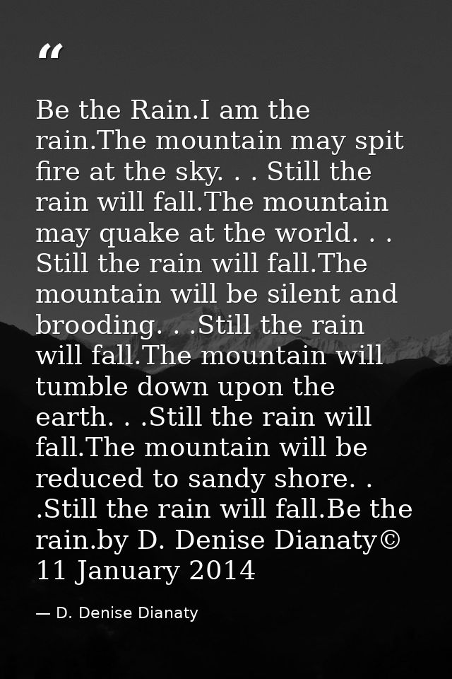 Be the Rain.I am the rain.The mountain may spit fire at the sky. . . Still the rain will fall.The mountain may quake at  — D. Denise Dianaty