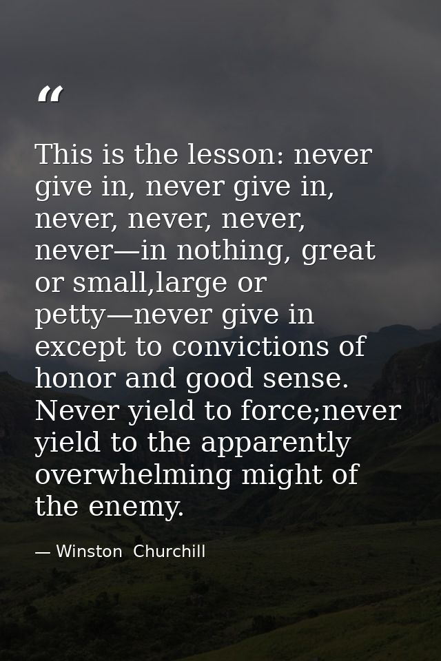 This is the lesson: never give in, never give in, never, never, never, never—in nothing, great or small,large or petty—n — Winston  Churchill