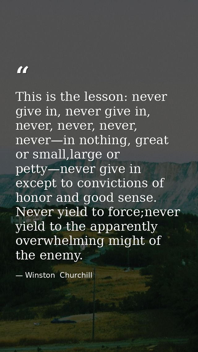 This is the lesson: never give in, never give in, never, never, never, never—in nothing, great or small,large or petty—n — Winston  Churchill