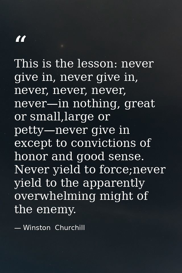 This is the lesson: never give in, never give in, never, never, never, never—in nothing, great or small,large or petty—n — Winston  Churchill