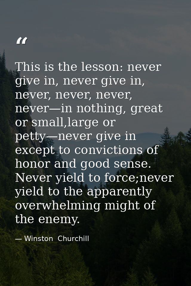 This is the lesson: never give in, never give in, never, never, never, never—in nothing, great or small,large or petty—n — Winston  Churchill