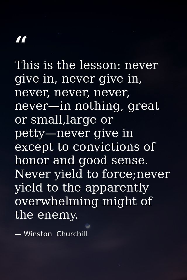 This is the lesson: never give in, never give in, never, never, never, never—in nothing, great or small,large or petty—n — Winston  Churchill