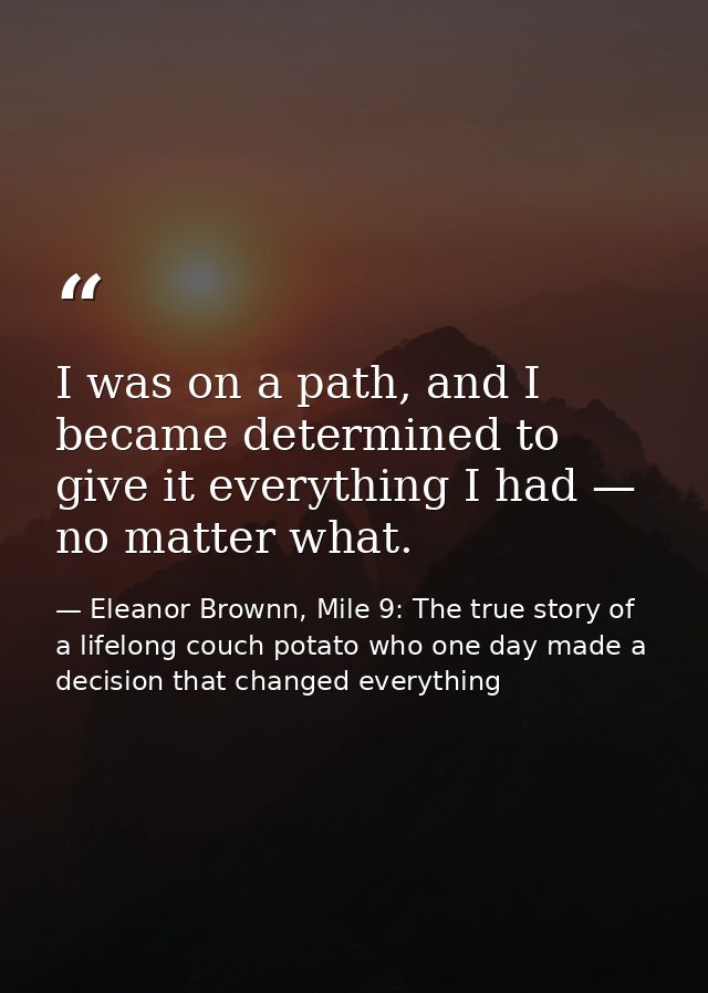 I was on a path, and I became determined to give it everything I had — no matter what. — Eleanor Brownn, Mile 9: The true story of a lifelong couch potato who one day made a decision that changed everything