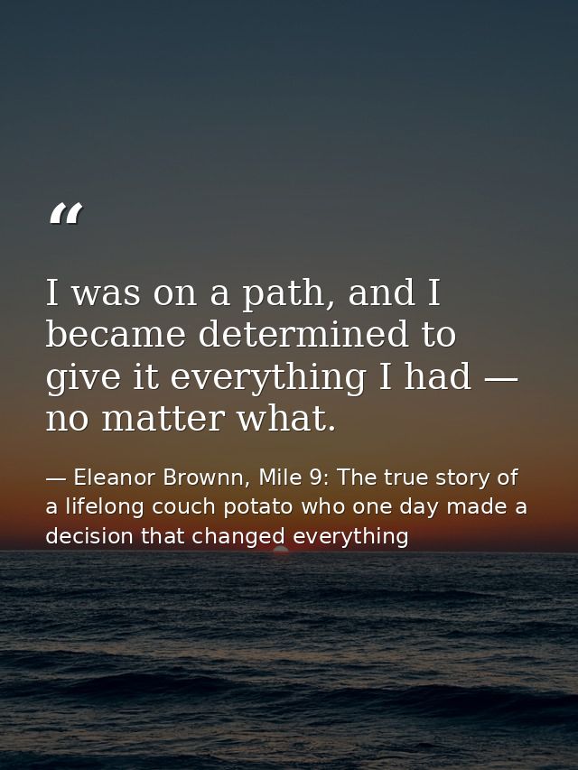 I was on a path, and I became determined to give it everything I had — no matter what. — Eleanor Brownn, Mile 9: The true story of a lifelong couch potato who one day made a decision that changed everything