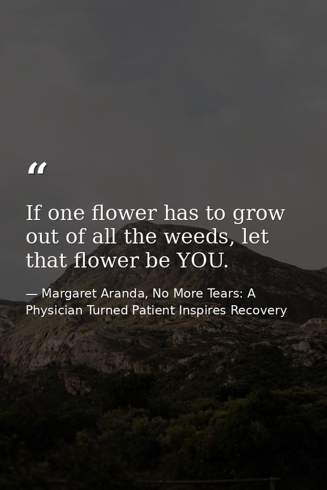 If one flower has to grow out of all the weeds, let that flower be YOU. — Margaret Aranda, No More Tears: A Physician Turned Patient Inspires Recovery