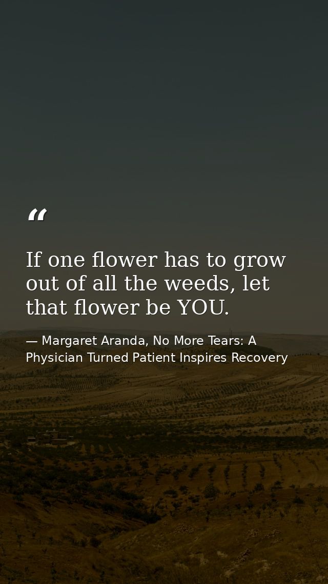 If one flower has to grow out of all the weeds, let that flower be YOU. — Margaret Aranda, No More Tears: A Physician Turned Patient Inspires Recovery