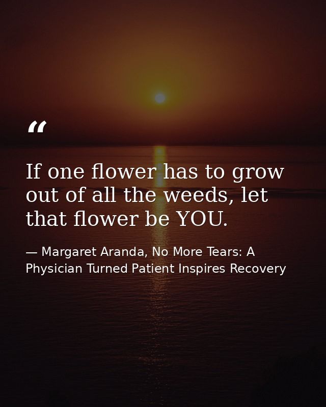 If one flower has to grow out of all the weeds, let that flower be YOU. — Margaret Aranda, No More Tears: A Physician Turned Patient Inspires Recovery