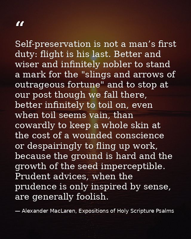 Self-preservation is not a man’s first duty: flight is his last. Better and wiser and infinitely nobler to stand a mark  — Alexander MacLaren, Expositions of Holy Scripture Psalms