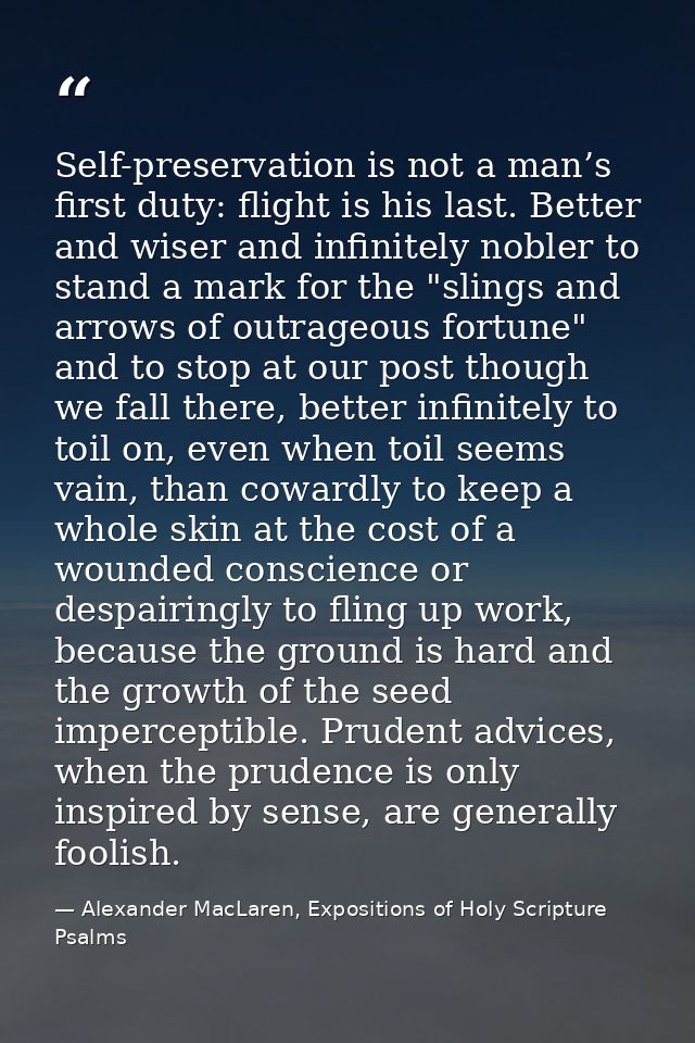 Self-preservation is not a man’s first duty: flight is his last. Better and wiser and infinitely nobler to stand a mark  — Alexander MacLaren, Expositions of Holy Scripture Psalms
