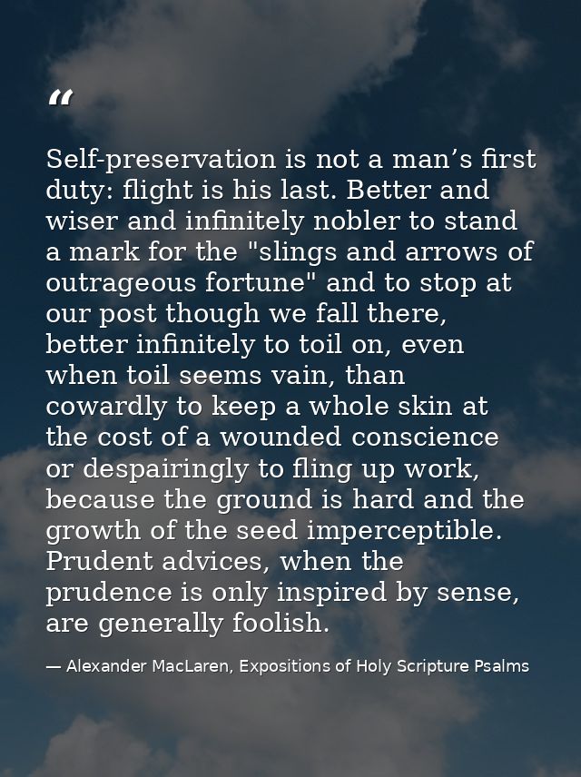 Self-preservation is not a man’s first duty: flight is his last. Better and wiser and infinitely nobler to stand a mark  — Alexander MacLaren, Expositions of Holy Scripture Psalms