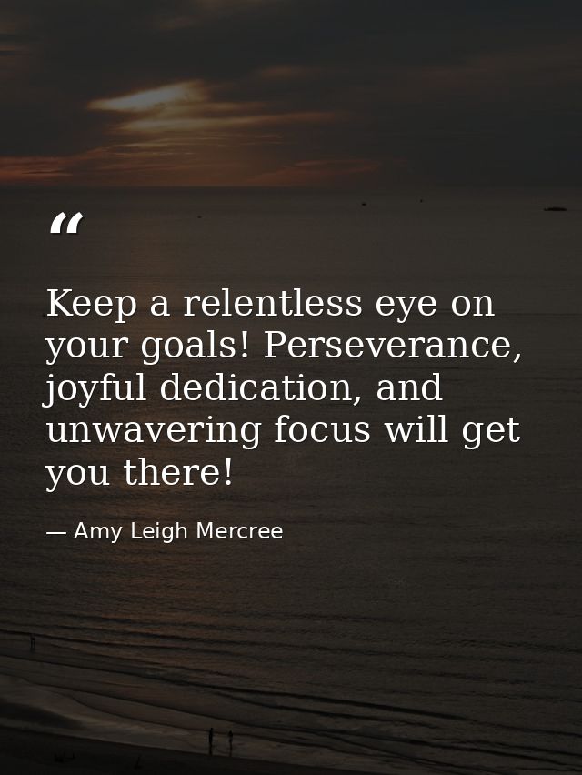 Keep a relentless eye on your goals! Perseverance, joyful dedication, and unwavering focus will get you there! — Amy Leigh Mercree